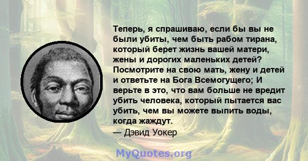 Теперь, я спрашиваю, если бы вы не были убиты, чем быть рабом тирана, который берет жизнь вашей матери, жены и дорогих маленьких детей? Посмотрите на свою мать, жену и детей и ответьте на Бога Всемогущего; И верьте в