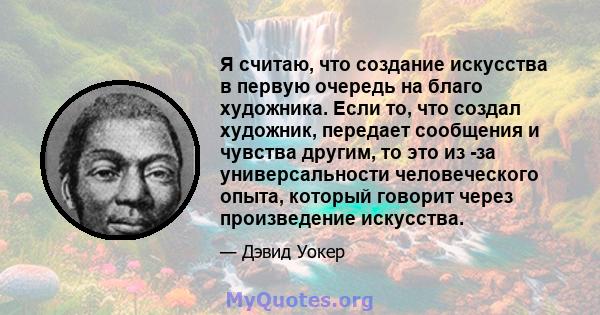 Я считаю, что создание искусства в первую очередь на благо художника. Если то, что создал художник, передает сообщения и чувства другим, то это из -за универсальности человеческого опыта, который говорит через