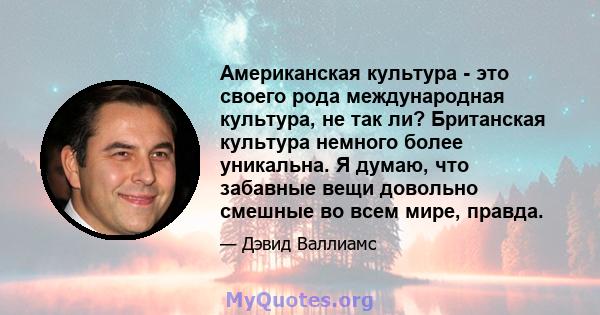 Американская культура - это своего рода международная культура, не так ли? Британская культура немного более уникальна. Я думаю, что забавные вещи довольно смешные во всем мире, правда.