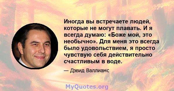 Иногда вы встречаете людей, которые не могут плавать. И я всегда думаю: «Боже мой, это необычно». Для меня это всегда было удовольствием, я просто чувствую себя действительно счастливым в воде.