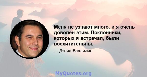 Меня не узнают много, и я очень доволен этим. Поклонники, которых я встречал, были восхитительны.