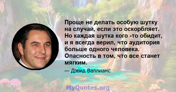 Проще не делать особую шутку на случай, если это оскорбляет. Но каждая шутка кого -то обидит, и я всегда верил, что аудитория больше одного человека. Опасность в том, что все станет мягким.