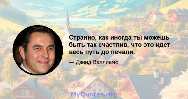 Странно, как иногда ты можешь быть так счастлив, что это идет весь путь до печали.