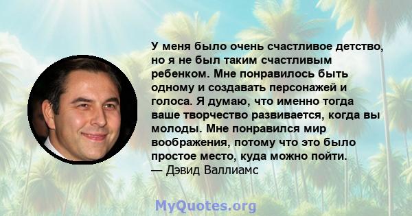 У меня было очень счастливое детство, но я не был таким счастливым ребенком. Мне понравилось быть одному и создавать персонажей и голоса. Я думаю, что именно тогда ваше творчество развивается, когда вы молоды. Мне