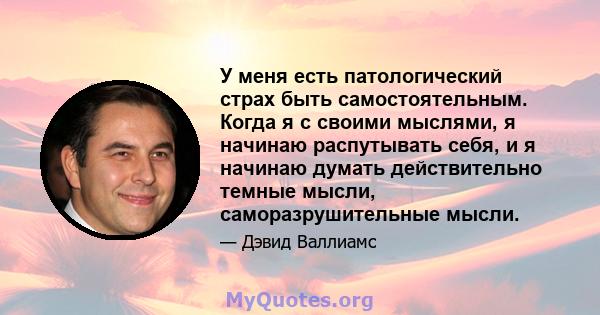 У меня есть патологический страх быть самостоятельным. Когда я с своими мыслями, я начинаю распутывать себя, и я начинаю думать действительно темные мысли, саморазрушительные мысли.