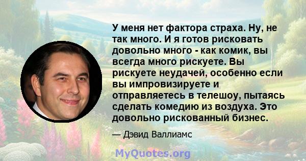 У меня нет фактора страха. Ну, не так много. И я готов рисковать довольно много - как комик, вы всегда много рискуете. Вы рискуете неудачей, особенно если вы импровизируете и отправляетесь в телешоу, пытаясь сделать