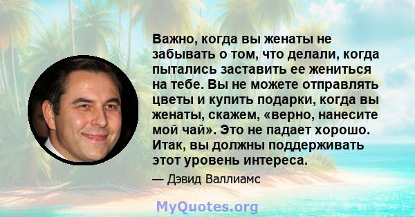 Важно, когда вы женаты не забывать о том, что делали, когда пытались заставить ее жениться на тебе. Вы не можете отправлять цветы и купить подарки, когда вы женаты, скажем, «верно, нанесите мой чай». Это не падает