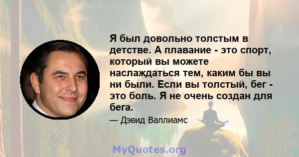 Я был довольно толстым в детстве. А плавание - это спорт, который вы можете наслаждаться тем, каким бы вы ни были. Если вы толстый, бег - это боль. Я не очень создан для бега.