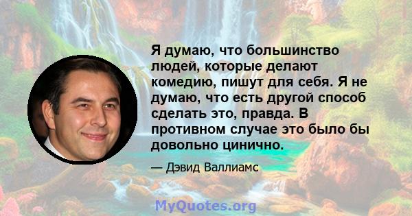 Я думаю, что большинство людей, которые делают комедию, пишут для себя. Я не думаю, что есть другой способ сделать это, правда. В противном случае это было бы довольно цинично.