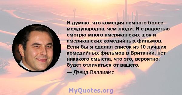 Я думаю, что комедия немного более международна, чем люди. Я с радостью смотрю много американских шоу и американских комедийных фильмов. Если бы я сделал список из 10 лучших комедийных фильмов в Британии, нет никакого