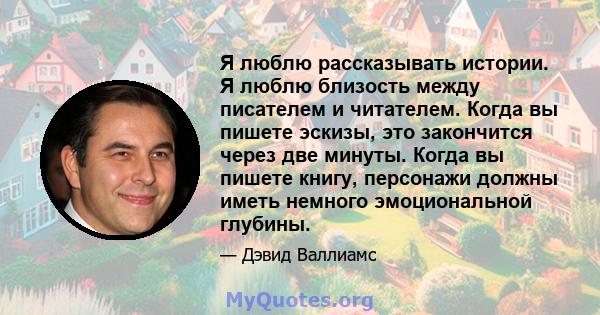 Я люблю рассказывать истории. Я люблю близость между писателем и читателем. Когда вы пишете эскизы, это закончится через две минуты. Когда вы пишете книгу, персонажи должны иметь немного эмоциональной глубины.