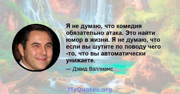 Я не думаю, что комедия обязательно атака. Это найти юмор в жизни. Я не думаю, что если вы шутите по поводу чего -то, что вы автоматически унижаете.