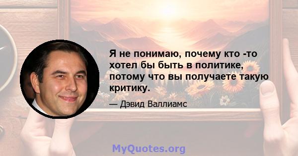 Я не понимаю, почему кто -то хотел бы быть в политике, потому что вы получаете такую ​​критику.