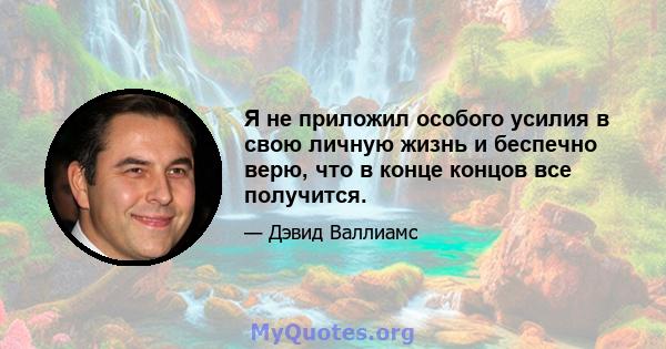 Я не приложил особого усилия в свою личную жизнь и беспечно верю, что в конце концов все получится.