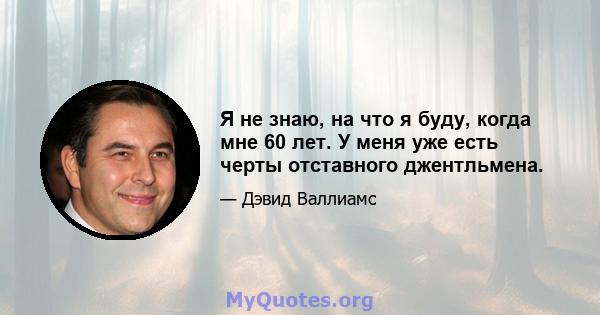 Я не знаю, на что я буду, когда мне 60 лет. У меня уже есть черты отставного джентльмена.