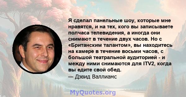 Я сделал панельные шоу, которые мне нравятся, и на тех, кого вы записываете полчаса телевидения, а иногда они снимают в течение двух часов. Но с «Британским талантом», вы находитесь на камере в течение восьми часов, с