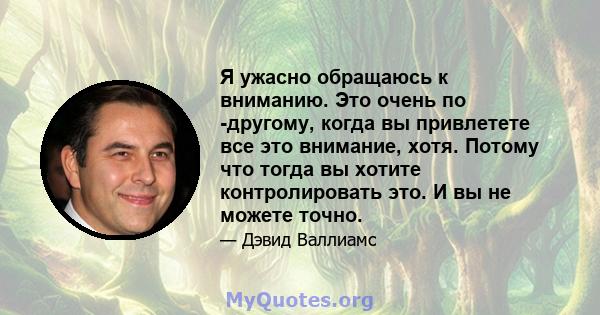 Я ужасно обращаюсь к вниманию. Это очень по -другому, когда вы привлетете все это внимание, хотя. Потому что тогда вы хотите контролировать это. И вы не можете точно.