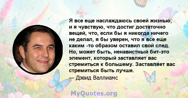 Я все еще наслаждаюсь своей жизнью, и я чувствую, что достиг достаточно вещей, что, если бы я никогда ничего не делал, я бы уверен, что я все еще каким -то образом оставил свой след. Но, может быть, ненавистный бит-это