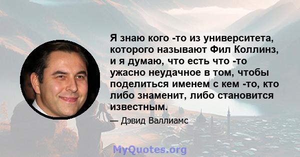 Я знаю кого -то из университета, которого называют Фил Коллинз, и я думаю, что есть что -то ужасно неудачное в том, чтобы поделиться именем с кем -то, кто либо знаменит, либо становится известным.