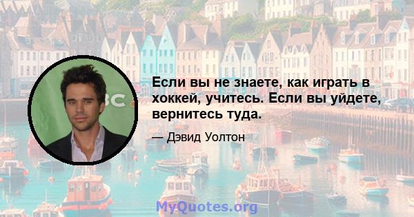 Если вы не знаете, как играть в хоккей, учитесь. Если вы уйдете, вернитесь туда.