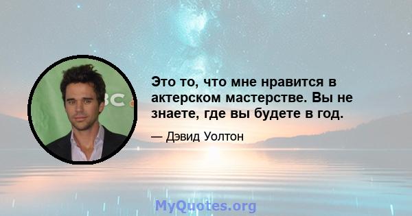 Это то, что мне нравится в актерском мастерстве. Вы не знаете, где вы будете в год.