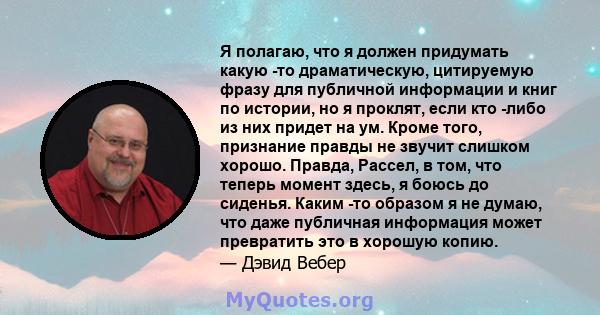 Я полагаю, что я должен придумать какую -то драматическую, цитируемую фразу для публичной информации и книг по истории, но я проклят, если кто -либо из них придет на ум. Кроме того, признание правды не звучит слишком