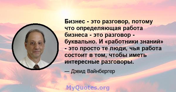 Бизнес - это разговор, потому что определяющая работа бизнеса - это разговор - буквально. И «работники знаний» - это просто те люди, чья работа состоит в том, чтобы иметь интересные разговоры.