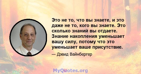 Это не то, что вы знаете, и это даже не то, кого вы знаете. Это сколько знаний вы отдаете. Знание накопления уменьшает вашу силу, потому что это уменьшает ваше присутствие.