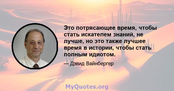 Это потрясающее время, чтобы стать искателем знаний, не лучше, но это также лучшее время в истории, чтобы стать полным идиотом.