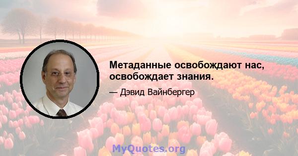 Метаданные освобождают нас, освобождает знания.