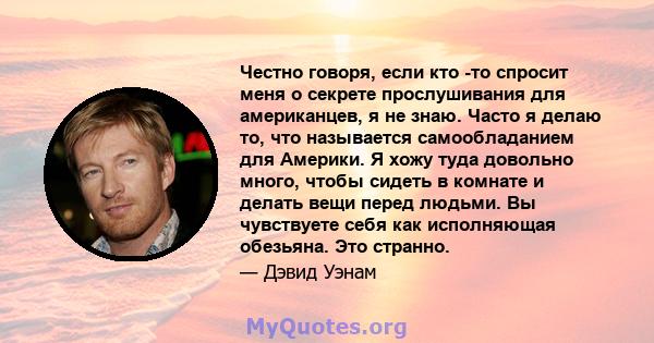 Честно говоря, если кто -то спросит меня о секрете прослушивания для американцев, я не знаю. Часто я делаю то, что называется самообладанием для Америки. Я хожу туда довольно много, чтобы сидеть в комнате и делать вещи