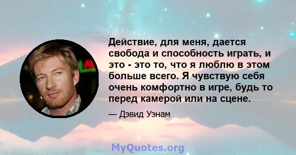 Действие, для меня, дается свобода и способность играть, и это - это то, что я люблю в этом больше всего. Я чувствую себя очень комфортно в игре, будь то перед камерой или на сцене.