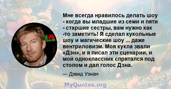 Мне всегда нравилось делать шоу - когда вы младшие из семи и пяти - старшие сестры, вам нужно как -то заметить! Я сделал кукольные шоу и магические шоу ... даже вентриловизм. Моя кукла звали «Дэн», и я писал эти