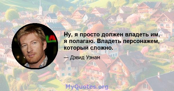 Ну, я просто должен владеть им, я полагаю. Владеть персонажем, который сложно.