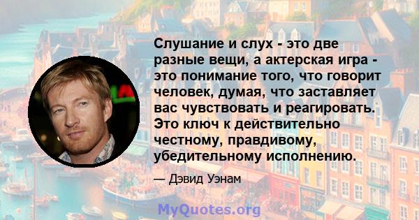 Слушание и слух - это две разные вещи, а актерская игра - это понимание того, что говорит человек, думая, что заставляет вас чувствовать и реагировать. Это ключ к действительно честному, правдивому, убедительному