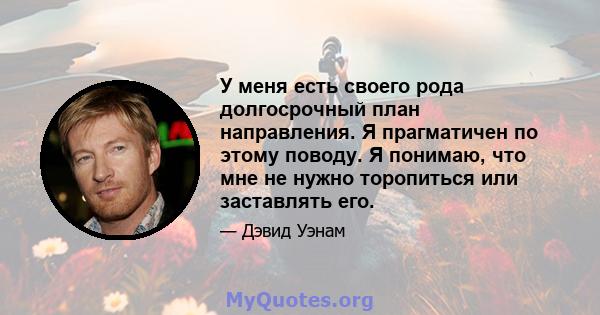 У меня есть своего рода долгосрочный план направления. Я прагматичен по этому поводу. Я понимаю, что мне не нужно торопиться или заставлять его.