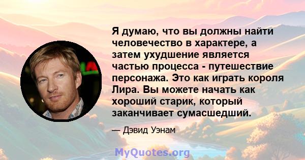 Я думаю, что вы должны найти человечество в характере, а затем ухудшение является частью процесса - путешествие персонажа. Это как играть короля Лира. Вы можете начать как хороший старик, который заканчивает сумасшедший.