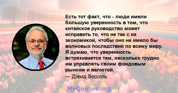 Есть тот факт, что - люди имели большую уверенность в том, что китайское руководство может исправить то, что не так с их экономикой, чтобы оно не имело бы волновых последствий по всему миру. Я думаю, что уверенность