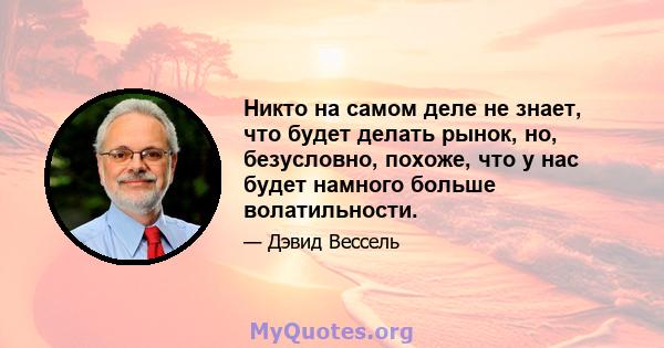 Никто на самом деле не знает, что будет делать рынок, но, безусловно, похоже, что у нас будет намного больше волатильности.