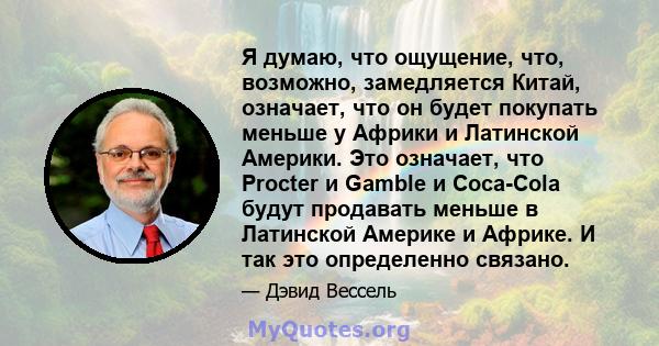 Я думаю, что ощущение, что, возможно, замедляется Китай, означает, что он будет покупать меньше у Африки и Латинской Америки. Это означает, что Procter и Gamble и Coca-Cola будут продавать меньше в Латинской Америке и