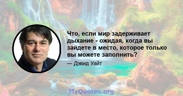 Что, если мир задерживает дыхание - ожидая, когда вы зайдете в место, которое только вы можете заполнить?