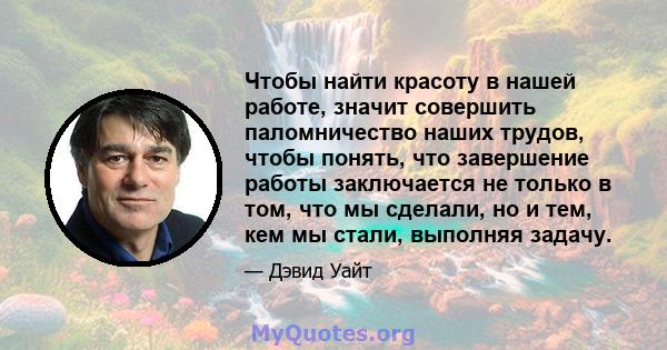 Чтобы найти красоту в нашей работе, значит совершить паломничество наших трудов, чтобы понять, что завершение работы заключается не только в том, что мы сделали, но и тем, кем мы стали, выполняя задачу.