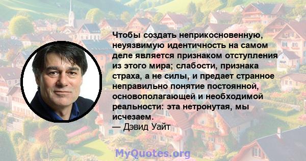 Чтобы создать неприкосновенную, неуязвимую идентичность на самом деле является признаком отступления из этого мира; слабости, признака страха, а не силы, и предает странное неправильно понятие постоянной,