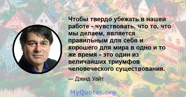 Чтобы твердо убежать в нашей работе - чувствовать, что то, что мы делаем, является правильным для себя и хорошего для мира в одно и то же время - это один из величайших триумфов человеческого существования.