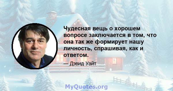 Чудесная вещь о хорошем вопросе заключается в том, что она так же формирует нашу личность, спрашивая, как и ответом.