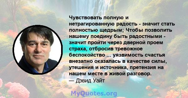 Чувствовать полную и нетрагированную радость - значит стать полностью щедрым; Чтобы позволить нашему поедину быть радостными - значит пройти через дверной проем страха, отбросив тревожное беспокойство ... уязвимость