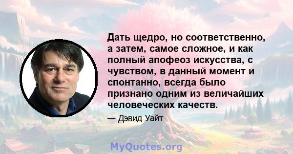 Дать щедро, но соответственно, а затем, самое сложное, и как полный апофеоз искусства, с чувством, в данный момент и спонтанно, всегда было признано одним из величайших человеческих качеств.