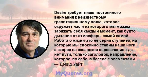 Desire требует лишь постоянного внимания к неизвестному гравитационному полю, которое окружает нас и из которого мы можем заряжать себя каждый момент, как будто дыхание от атмосферы самой самой. Работа о жизни-это не