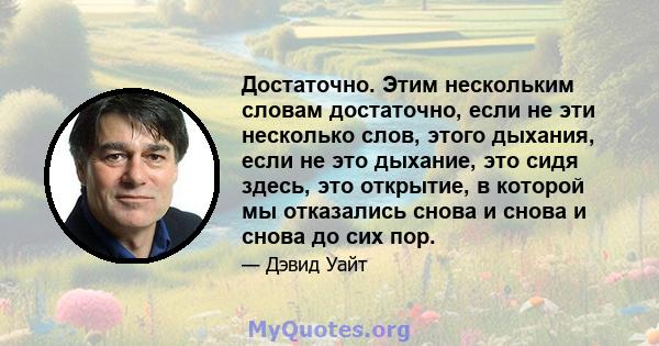 Достаточно. Этим нескольким словам достаточно, если не эти несколько слов, этого дыхания, если не это дыхание, это сидя здесь, это открытие, в которой мы отказались снова и снова и снова до сих пор.