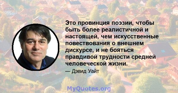 Это провинция поэзии, чтобы быть более реалистичной и настоящей, чем искусственные повествования о внешнем дискурсе, и не бояться правдивой трудности средней человеческой жизни.